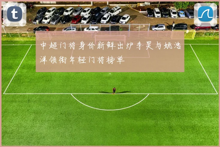 中超门将身价新鲜出炉李昊与姚浩洋领衔年轻门将榜单