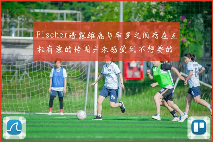 Fischer透露雄鹿与希罗之间存在互相有意的传闻并未感受到不想要的迹象
