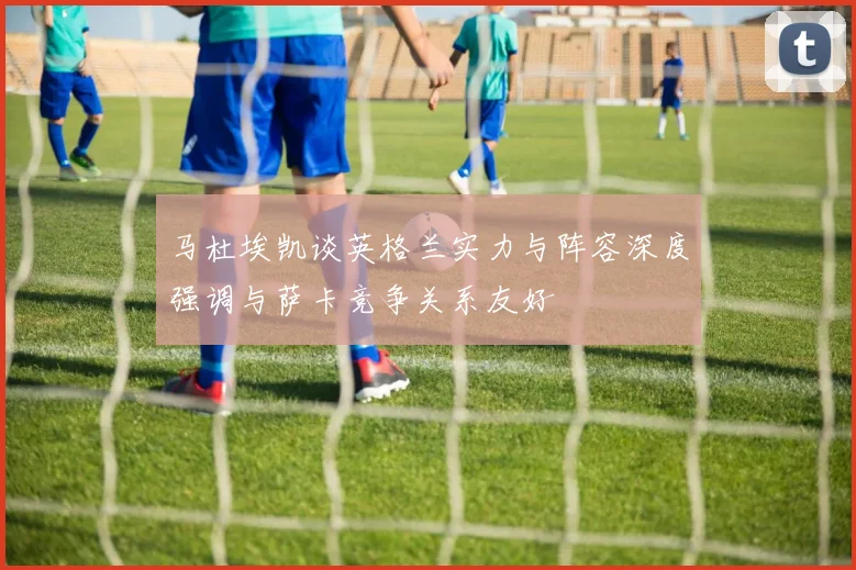 马杜埃凯谈英格兰实力与阵容深度强调与萨卡竞争关系友好