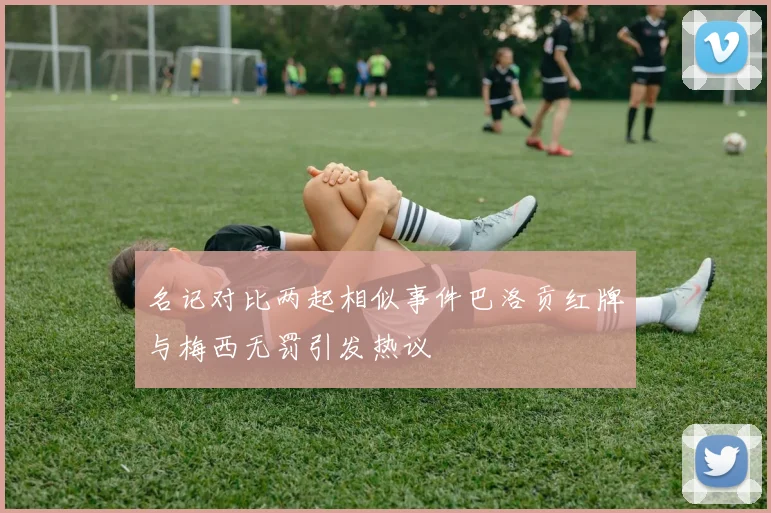 名记对比两起相似事件巴洛贡红牌与梅西无罚引发热议