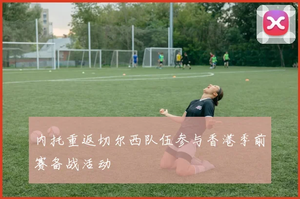 内托重返切尔西队伍参与香港季前赛备战活动