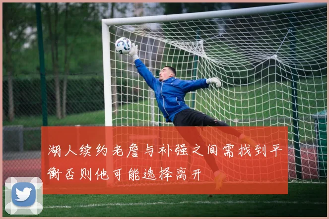 湖人续约老詹与补强之间需找到平衡否则他可能选择离开