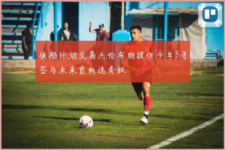 快船计划交易杰伦布朗提供今年5号签与未来首轮选秀权