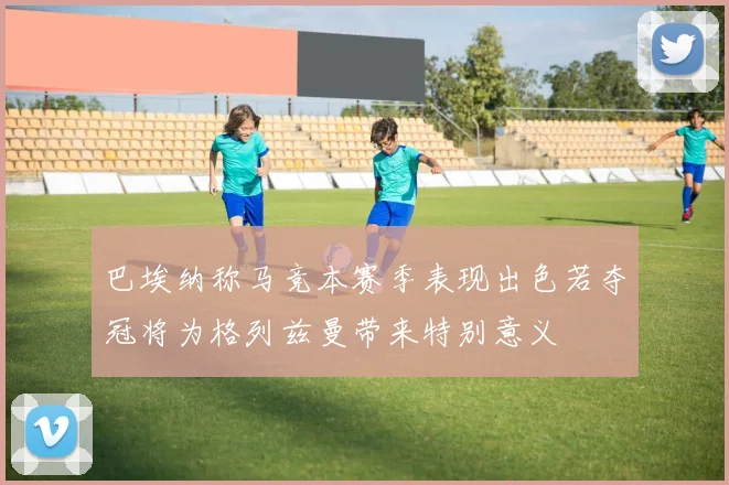 巴埃纳称马竞本赛季表现出色若夺冠将为格列兹曼带来特别意义