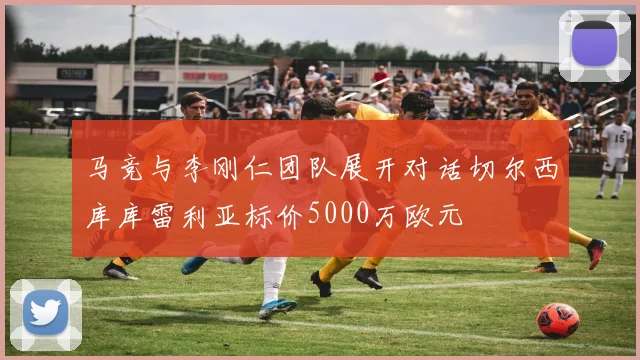 马竞与李刚仁团队展开对话切尔西库库雷利亚标价5000万欧元