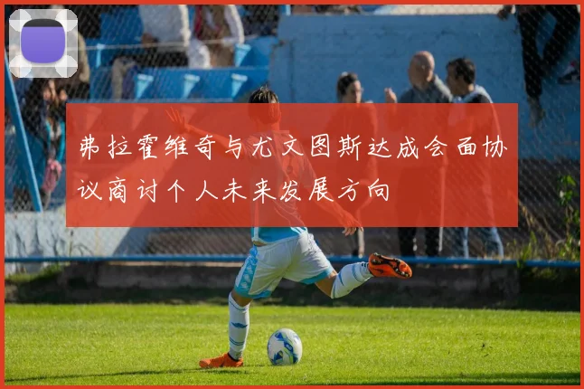 弗拉霍维奇与尤文图斯达成会面协议商讨个人未来发展方向