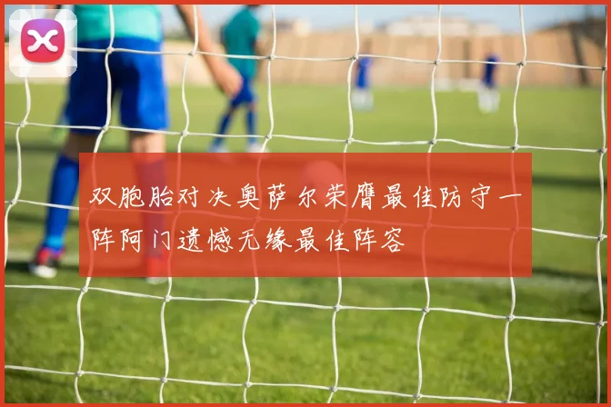 双胞胎对决奥萨尔荣膺最佳防守一阵阿门遗憾无缘最佳阵容