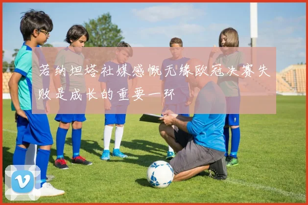 若纳坦塔社媒感慨无缘欧冠决赛失败是成长的重要一环