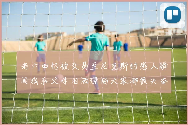 老六回忆被交易至尼克斯的感人瞬间我和父母泪洒现场大家都很兴奋