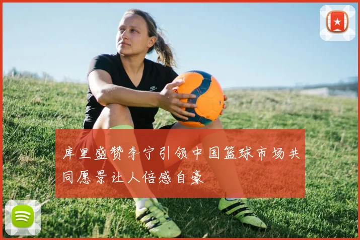 库里盛赞李宁引领中国篮球市场共同愿景让人倍感自豪