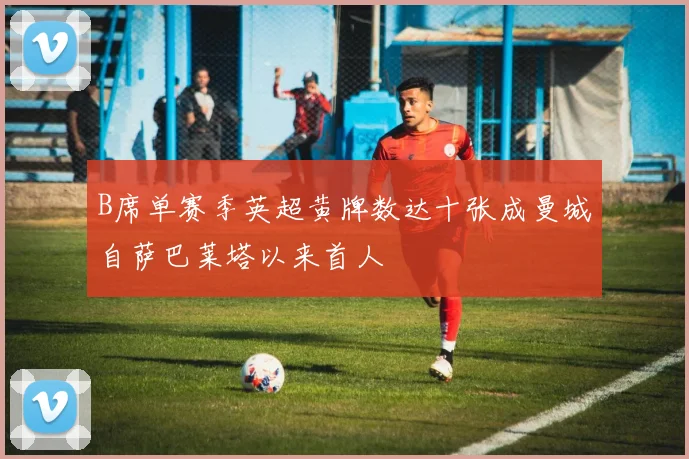 B席单赛季英超黄牌数达十张成曼城自萨巴莱塔以来首人