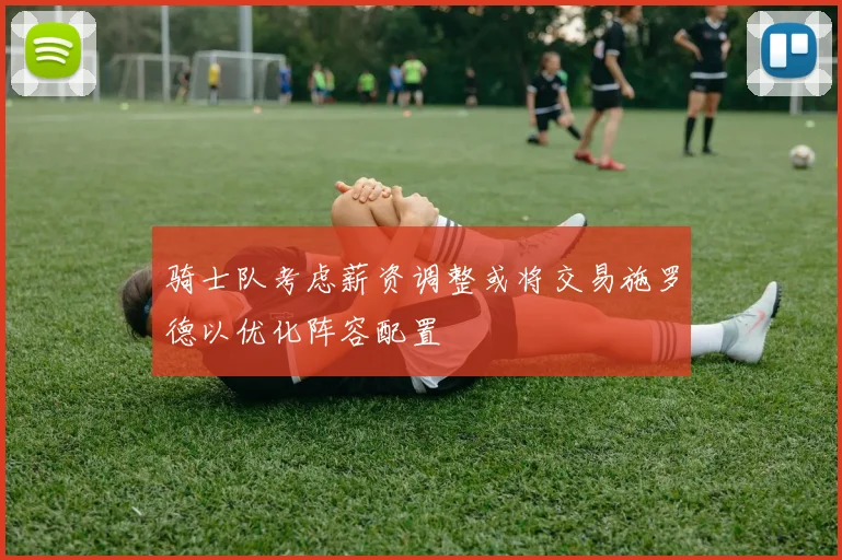 骑士队考虑薪资调整或将交易施罗德以优化阵容配置