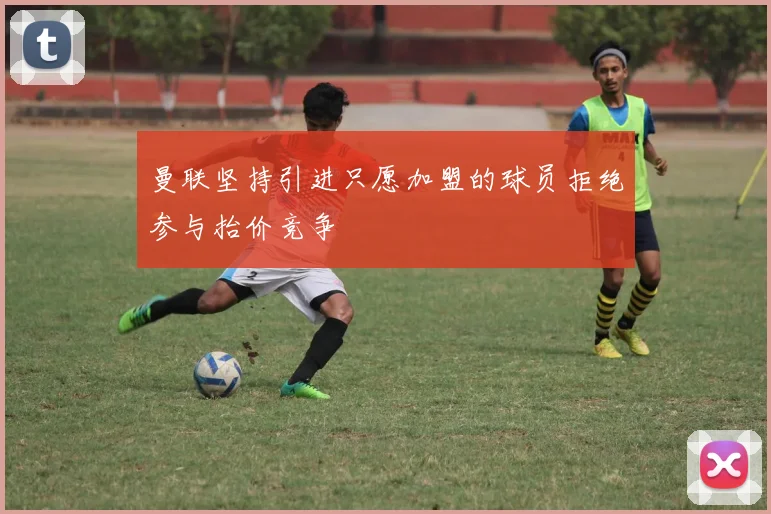 曼联坚持引进只愿加盟的球员拒绝参与抬价竞争