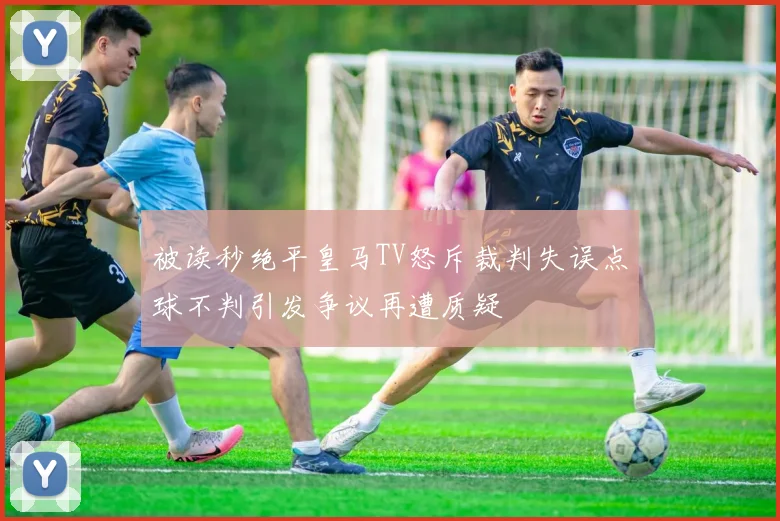 被读秒绝平皇马TV怒斥裁判失误点球不判引发争议再遭质疑