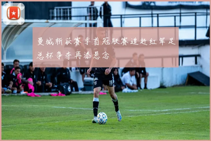 曼城斩获赛季首冠联赛追赶红军足总杯争夺再添悬念