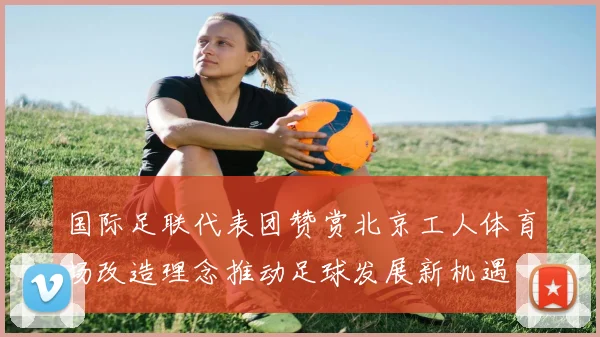 国际足联代表团赞赏北京工人体育场改造理念推动足球发展新机遇