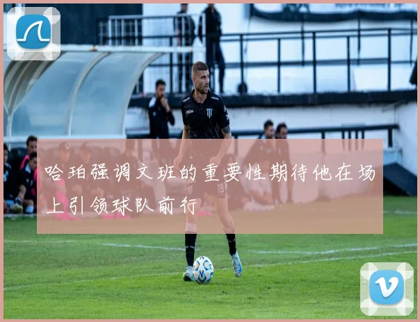 哈珀强调文班的重要性期待他在场上引领球队前行