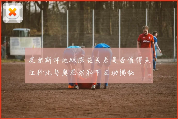 皮尔斯评论双探花关系是否值得关注科比与奥尼尔私下互动揭秘