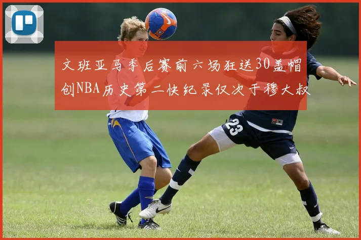 文班亚马季后赛前六场狂送30盖帽创NBA历史第二快纪录仅次于穆大叔的五场表现