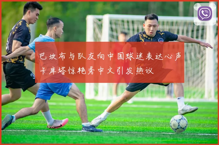 巴坎布与队友向中国球迷表达心声卡库塔惊艳秀中文引发热议