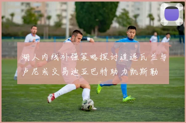 湖人内线补强策略探讨追逐瓦兰与卢尼或交易迪亚巴特助力凯斯勒