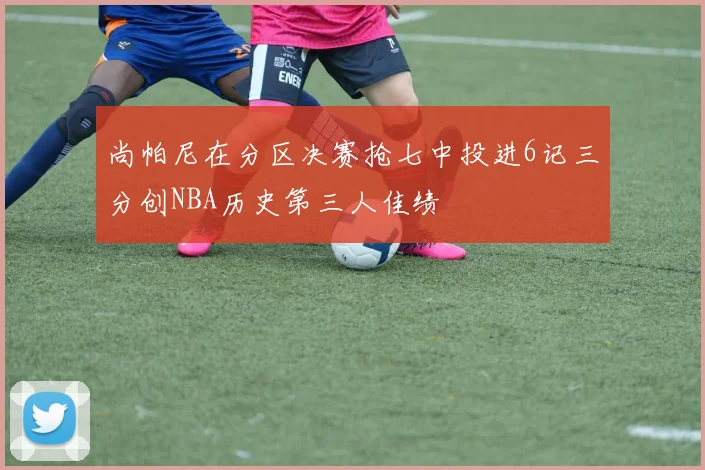 尚帕尼在分区决赛抢七中投进6记三分创NBA历史第三人佳绩