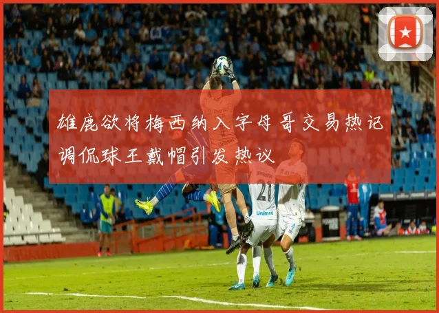 雄鹿欲将梅西纳入字母哥交易热记调侃球王戴帽引发热议