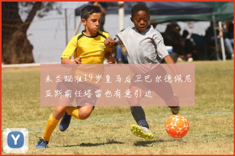 米兰瞄准19岁皇马后卫巴尔德佩尼亚斯前任塔雷也有意引进